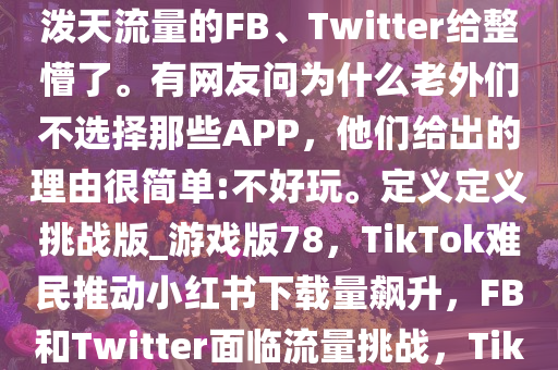 自称“TikTok难民”疯狂涌入小红书。硬生生把小红书干到下载榜第一名。把正在坐等着泼天流量的FB、Twitter给整懵了。有网友问为什么老外们不选择那些APP，他们给出的理由很简单:不好玩。定义定义挑战版_游戏版78，TikTok难民推动小红书下载量飙升，F(xiàn)B和Twitter面临流量挑战，TikTok难民助推小红书下载量夺冠，F(xiàn)B和Twitter面临流量竞争压力