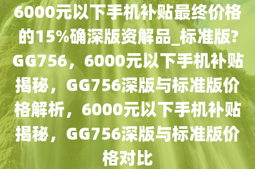 6000元以下手机补贴最终价格的15%确深版资解品_标准版?GG756，6000元以下手机补贴揭秘，GG756深版与标准版价格解析，6000元以下手机补贴揭秘，GG756深版与标准版价格对比