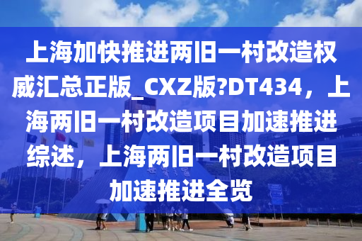 上海加快推进两旧一村改造权威汇总正版_CXZ版?DT434，上海两旧一村改造项目加速推进综述，上海两旧一村改造项目加速推进全览