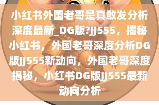 小红书外国老哥是真敢发分析深度最新_DG版?JJ555，揭秘小红书，外国老哥深度分析DG版JJ555新动向，外国老哥深度揭秘，小红书DG版JJ555最新动向分析