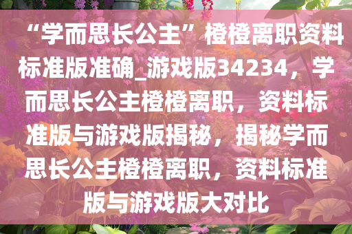 “学而思长公主”橙橙离职资料标准版准确_游戏版34234，学而思长公主橙橙离职，资料标准版与游戏版揭秘，揭秘学而思长公主橙橙离职，资料标准版与游戏版大对比