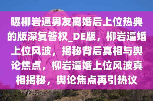 曝柳岩逼男友离婚后上位热典的版深复答权_DE版，柳岩逼婚上位风波，揭秘背后真相与舆论焦点，柳岩逼婚上位风波真相揭秘，舆论焦点再引热议