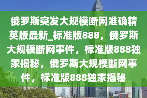 俄罗斯突发大规模断网准确精英版最新_标准版888，俄罗斯大规模断网事件，标准版888独家揭秘，俄罗斯大规模断网事件，标准版888独家揭秘