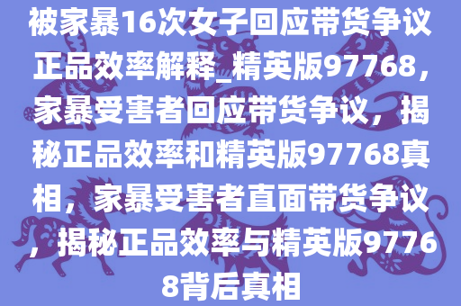 被家暴16次女子回应带货争议正品效率解释_精英版97768，家暴受害者回应带货争议，揭秘正品效率和精英版97768真相，家暴受害者直面带货争议，揭秘正品效率与精英版97768背后真相