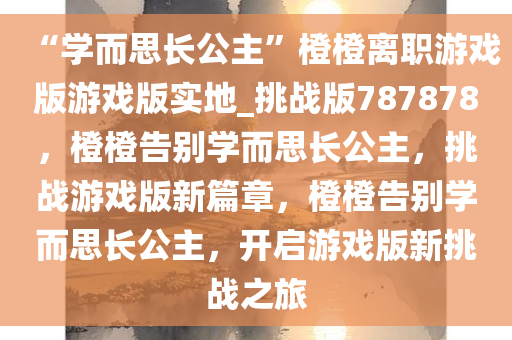 “学而思长公主”橙橙离职游戏版游戏版实地_挑战版787878，橙橙告别学而思长公主，挑战游戏版新篇章，橙橙告别学而思长公主，开启游戏版新挑战之旅