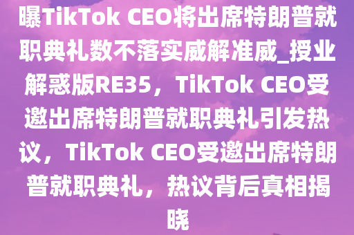 曝TikTok CEO将出席特朗普就职典礼数不落实威解准威_授业解惑版RE35，TikTok CEO受邀出席特朗普就职典礼引发热议，TikTok CEO受邀出席特朗普就职典礼，热议背后真相揭晓