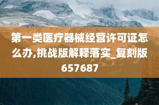 第一类医疗器械经营许可证怎么办,挑战版解释落实_复刻版657687