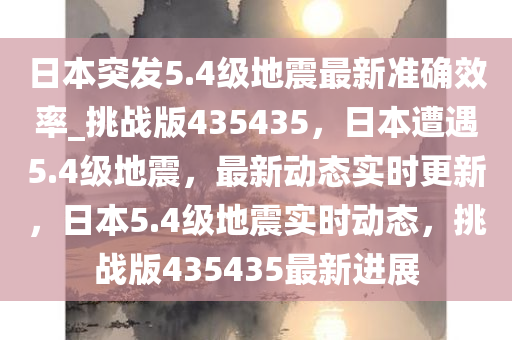 日本突发5.4级地震最新准确效率_挑战版435435，日本遭遇5.4级地震，最新动态实时更新，日本5.4级地震实时动态，挑战版435435最新进展