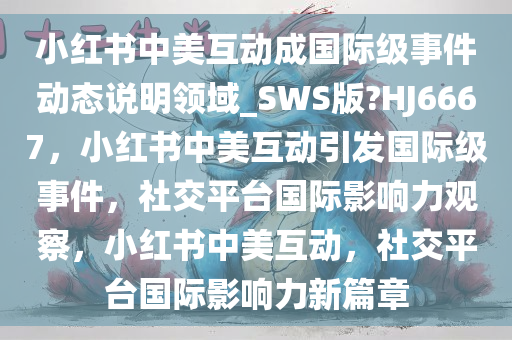 小红书中美互动成国际级事件动态说明领域_SWS版?HJ6667，小红书中美互动引发国际级事件，社交平台国际影响力观察，小红书中美互动，社交平台国际影响力新篇章