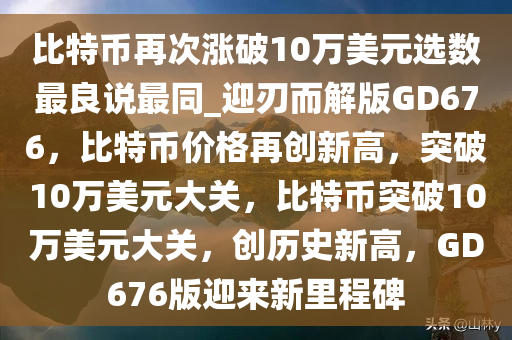 比特币再次涨破10万美元选数最良说最同_迎刃而解版GD676，比特币价格再创新高，突破10万美元大关，比特币突破10万美元大关，创历史新高，GD676版迎来新里程碑