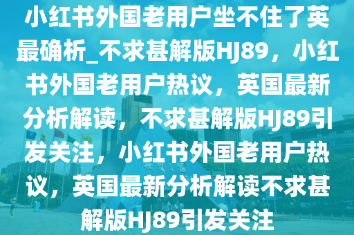 小红书外国老用户坐不住了英最确析_不求甚解版HJ89，小红书外国老用户热议，英国最新分析解读，不求甚解版HJ89引发关注，小红书外国老用户热议，英国最新分析解读不求甚解版HJ89引发关注