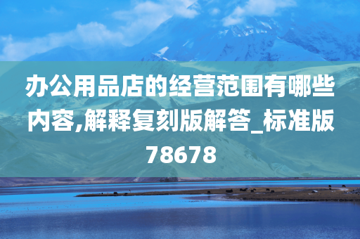 办公用品店的经营范围有哪些内容,解释复刻版解答_标准版78678