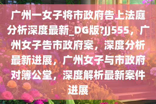 广州一女子将市政府告上法庭分析深度最新_DG版?JJ555，广州女子告市政府案，深度分析最新进展，广州女子与市政府对簿公堂，深度解析最新案件进展