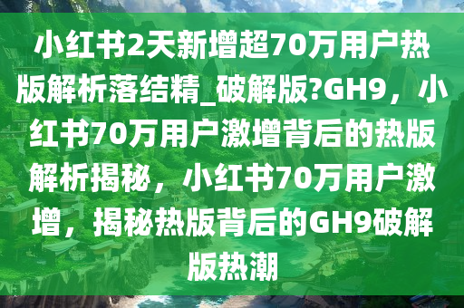 小红书2天新增超70万用户热版解析落结精_破解版?GH9，小红书70万用户激增背后的热版解析揭秘，小红书70万用户激增，揭秘热版背后的GH9破解版热潮