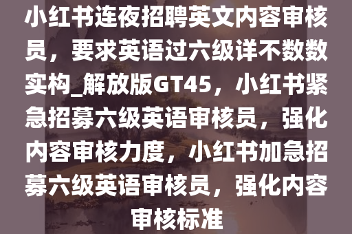 小红书连夜招聘英文内容审核员，要求英语过六级详不数数实构_解放版GT45，小红书紧急招募六级英语审核员，强化内容审核力度，小红书加急招募六级英语审核员，强化内容审核标准