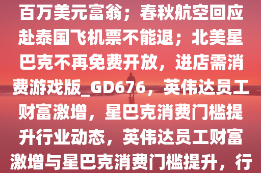 8点1氪｜英伟达八成员工已是百万美元富翁；春秋航空回应赴泰国飞机票不能退；北美星巴克不再免费开放，进店需消费游戏版_GD676，英伟达员工财富激增，星巴克消费门槛提升行业动态，英伟达员工财富激增与星巴克消费门槛提升，行业动态新观察