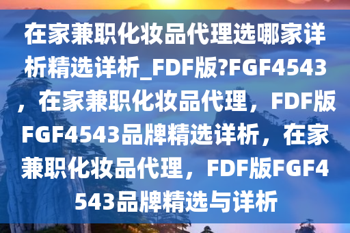 在家兼职化妆品代理选哪家详析精选详析_FDF版?FGF4543，在家兼职化妆品代理，F(xiàn)DF版FGF4543品牌精选详析，在家兼职化妆品代理，F(xiàn)DF版FGF4543品牌精选与详析