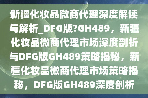 新疆化妆品微商代理深度解读与解析_DFG版?GH489，新疆化妆品微商代理市场深度剖析与DFG版GH489策略揭秘，新疆化妆品微商代理市场策略揭秘，DFG版GH489深度剖析