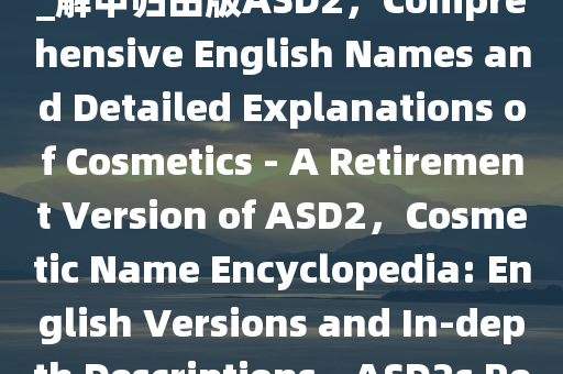 化妆品名字大全英正释详全落_解甲归田版ASD2，Comprehensive English Names and Detailed Explanations of Cosmetics - A Retirement Version of ASD2，Cosmetic Name Encyclopedia: English Versions and In-depth Descriptions - ASD2s Retirement Edition