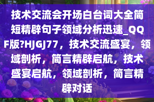 技术交流会开场白台词大全简短精辟句子领域分析迅速_QQF版?HJGJ77，技术交流盛宴，领域剖析，简言精辟启航，技术盛宴启航，领域剖析，简言精辟对话