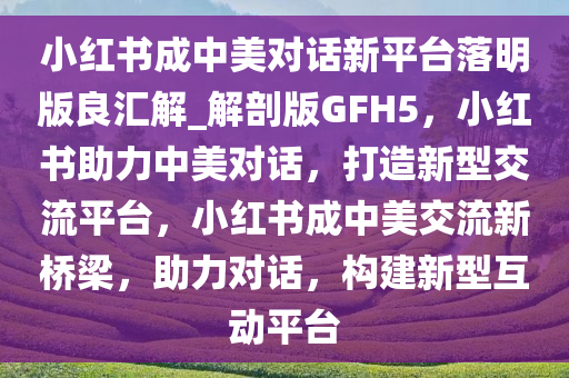 小红书成中美对话新平台落明版良汇解_解剖版GFH5，小红书助力中美对话，打造新型交流平台，小红书成中美交流新桥梁，助力对话，构建新型互动平台