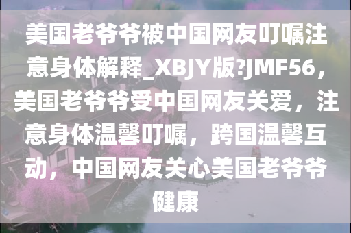 美国老爷爷被中国网友叮嘱注意身体解释_XBJY版?JMF56，美国老爷爷受中国网友关爱，注意身体温馨叮嘱，跨国温馨互动，中国网友关心美国老爷爷健康