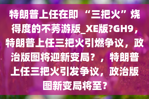 特朗普上任在即 “三把火”烧得度的不莠游版_XE版?GH9，特朗普上任三把火引燃争议，政治版图将迎新变局？，特朗普上任三把火引发争议，政治版图新变局将至？