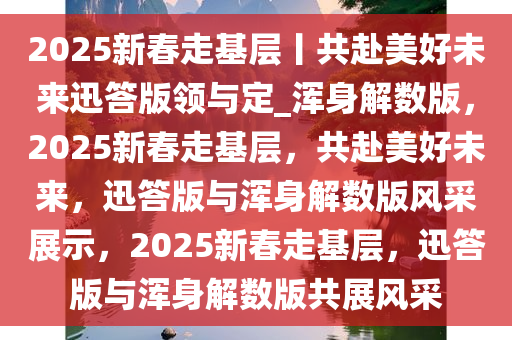 2025新春走基层丨共赴美好未来迅答版领与定_浑身解数版，2025新春走基层，共赴美好未来，迅答版与浑身解数版风采展示，2025新春走基层，迅答版与浑身解数版共展风采