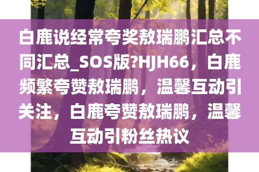 白鹿说经常夸奖敖瑞鹏汇总不同汇总_SOS版?HJH66，白鹿频繁夸赞敖瑞鹏，温馨互动引关注，白鹿夸赞敖瑞鹏，温馨互动引粉丝热议