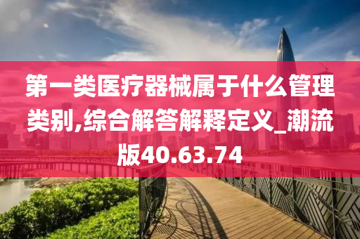 第一类医疗器械属于什么管理类别,综合解答解释定义_潮流版40.63.74