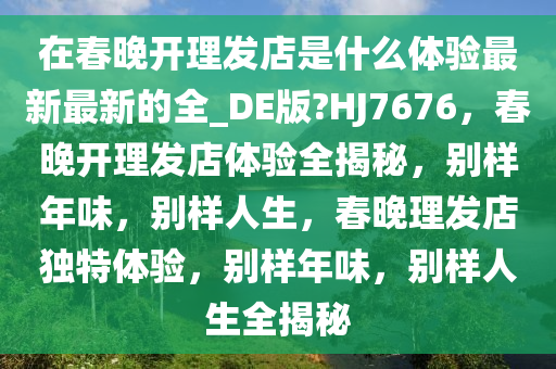 在春晚开理发店是什么体验最新最新的全_DE版?HJ7676，春晚开理发店体验全揭秘，别样年味，别样人生，春晚理发店独特体验，别样年味，别样人生全揭秘