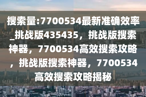 搜索量:7700534最新准确效率_挑战版435435，挑战版搜索神器，7700534高效搜索攻略，挑战版搜索神器，7700534高效搜索攻略揭秘