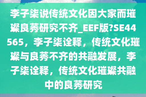 李子柒说传统文化因大家而璀璨良莠研究不齐_EEF版?SE44565，李子柒诠释，传统文化璀璨与良莠不齐的共融发展，李子柒诠释，传统文化璀璨共融中的良莠研究