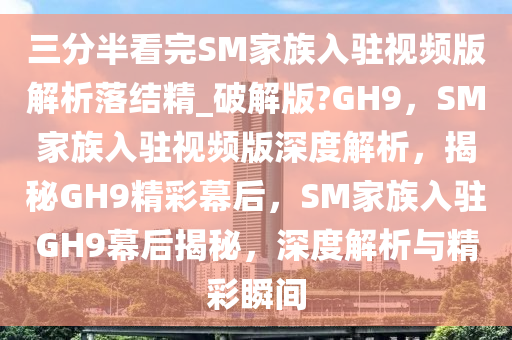 三分半看完SM家族入驻视频版解析落结精_破解版?GH9，SM家族入驻视频版深度解析，揭秘GH9精彩幕后，SM家族入驻GH9幕后揭秘，深度解析与精彩瞬间