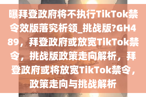 曝拜登政府将不执行TikTok禁令效版落究析领_挑战版?GH489，拜登政府或放宽TikTok禁令，挑战版政策走向解析，拜登政府或将放宽TikTok禁令，政策走向与挑战解析