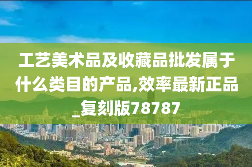 工艺美术品及收藏品批发属于什么类目的产品,效率最新正品_复刻版78787