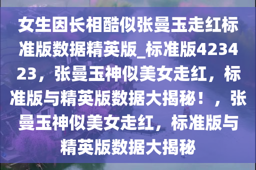 女生因长相酷似张曼玉走红标准版数据精英版_标准版423423，张曼玉神似美女走红，标准版与精英版数据大揭秘！，张曼玉神似美女走红，标准版与精英版数据大揭秘