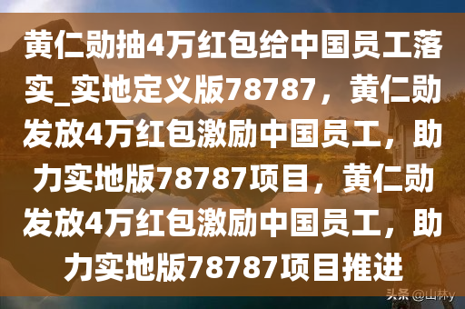 黄仁勋抽4万红包给中国员工落实_实地定义版78787，黄仁勋发放4万红包激励中国员工，助力实地版78787项目，黄仁勋发放4万红包激励中国员工，助力实地版78787项目推进