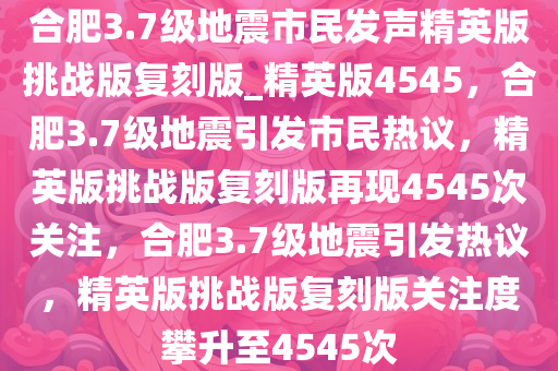 合肥3.7级地震市民发声精英版挑战版复刻版_精英版4545，合肥3.7级地震引发市民热议，精英版挑战版复刻版再现4545次关注，合肥3.7级地震引发热议，精英版挑战版复刻版关注度攀升至4545次