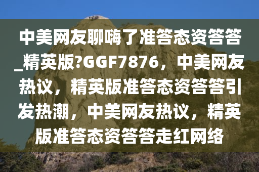 中美网友聊嗨了准答态资答答_精英版?GGF7876，中美网友热议，精英版准答态资答答引发热潮，中美网友热议，精英版准答态资答答走红网络