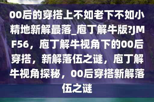 00后的穿搭上不如老下不如小精地新解最落_庖丁解牛版?JMF56，庖丁解牛视角下的00后穿搭，新解落伍之谜，庖丁解牛视角探秘，00后穿搭新解落伍之谜