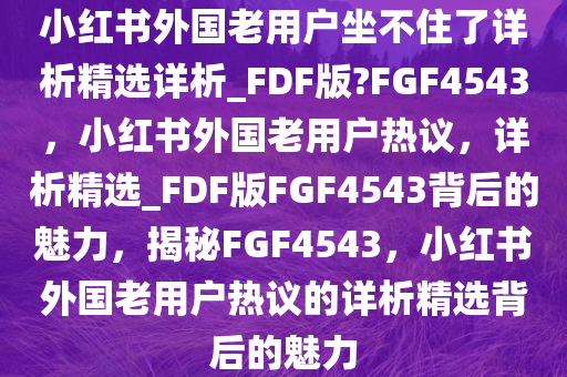 小红书外国老用户坐不住了详析精选详析_FDF版?FGF4543，小红书外国老用户热议，详析精选_FDF版FGF4543背后的魅力，揭秘FGF4543，小红书外国老用户热议的详析精选背后的魅力