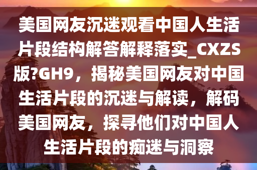 美国网友沉迷观看中国人生活片段结构解答解释落实_CXZS版?GH9，揭秘美国网友对中国生活片段的沉迷与解读，解码美国网友，探寻他们对中国人生活片段的痴迷与洞察