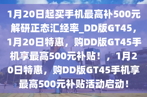 1月20日起买手机最高补500元解研正态汇经率_DD版GT45，1月20日特惠，购DD版GT45手机享最高500元补贴！，1月20日特惠，购DD版GT45手机享最高500元补贴活动启动！