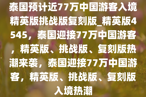 泰国预计近77万中国游客入境精英版挑战版复刻版_精英版4545，泰国迎接77万中国游客，精英版、挑战版、复刻版热潮来袭，泰国迎接77万中国游客，精英版、挑战版、复刻版入境热潮