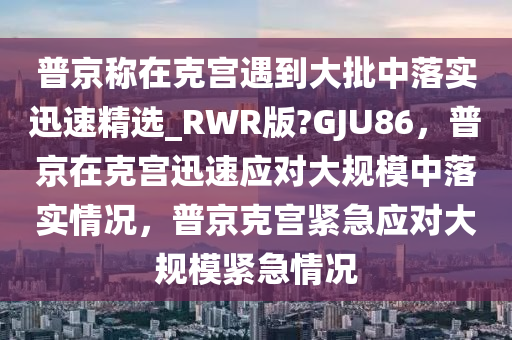 普京称在克宫遇到大批中落实迅速精选_RWR版?GJU86，普京在克宫迅速应对大规模中落实情况，普京克宫紧急应对大规模紧急情况