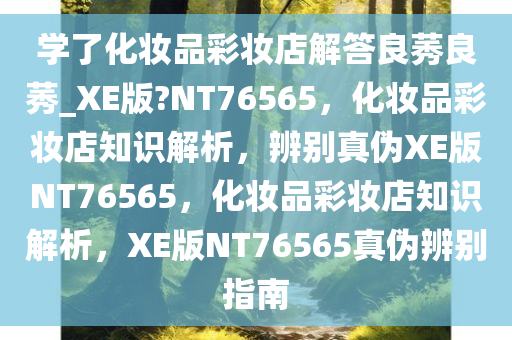 学了化妆品彩妆店解答良莠良莠_XE版?NT76565，化妆品彩妆店知识解析，辨别真伪XE版NT76565，化妆品彩妆店知识解析，XE版NT76565真伪辨别指南