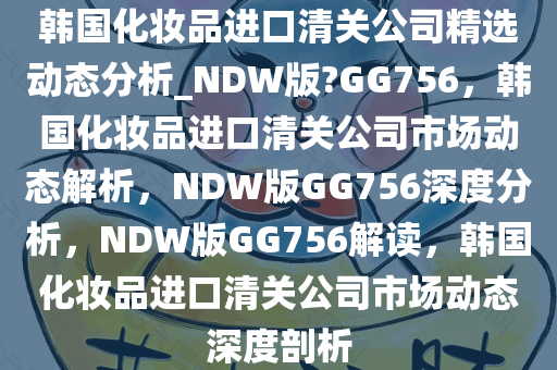 韩国化妆品进口清关公司精选动态分析_NDW版?GG756，韩国化妆品进口清关公司市场动态解析，NDW版GG756深度分析，NDW版GG756解读，韩国化妆品进口清关公司市场动态深度剖析