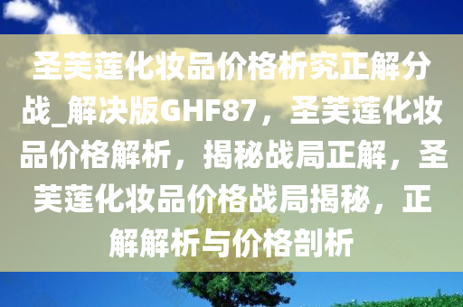 圣芙莲化妆品价格析究正解分战_解决版GHF87，圣芙莲化妆品价格解析，揭秘战局正解，圣芙莲化妆品价格战局揭秘，正解解析与价格剖析