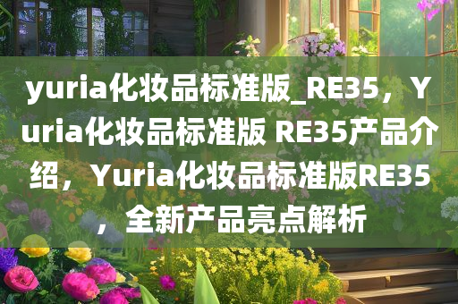 yuria化妆品标准版_RE35，Yuria化妆品标准版 RE35产品介绍，Yuria化妆品标准版RE35，全新产品亮点解析